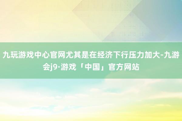 九玩游戏中心官网尤其是在经济下行压力加大-九游会j9·游戏「中国」官方网站
