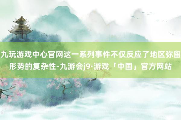九玩游戏中心官网这一系列事件不仅反应了地区弥留形势的复杂性-九游会j9·游戏「中国」官方网站