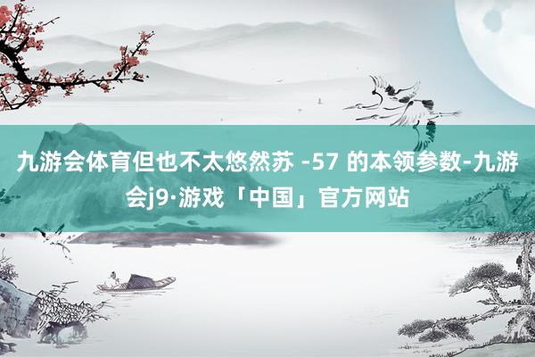 九游会体育但也不太悠然苏 -57 的本领参数-九游会j9·游戏「中国」官方网站