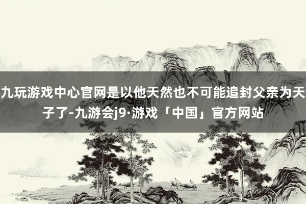 九玩游戏中心官网是以他天然也不可能追封父亲为天子了-九游会j9·游戏「中国」官方网站